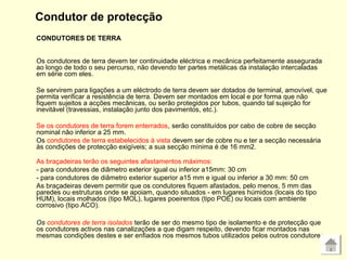Condutor de protecção
CONDUTORES DE TERRA
Os condutores de terra devem ter continuidade eléctrica e mecânica perfeitamente assegurada
ao longo de todo o seu percurso, não devendo ter partes metálicas da instalação intercaladas
em série com eles.
Se servirem para ligações a um eléctrodo de terra devem ser dotados de terminal, amovível, que
permita verificar a resistência de terra. Devem ser montados em local e por forma que não
fiquem sujeitos a acções mecânicas, ou serão protegidos por tubos, quando tal sujeição for
inevitável (travessias, instalação junto dos pavimentos, etc.).
Se os condutores de terra forem enterrados, serão constituídos por cabo de cobre de secção
nominal não inferior a 25 mm.
Os condutores de terra estabelecidos à vista devem ser de cobre nu e ter a secção necessária
às condições de protecção exigíveis; a sua secção mínima é de 16 mm2.
As braçadeiras terão os seguintes afastamentos máximos:
- para condutores de diâmetro exterior igual ou inferior a15mm: 30 cm
- para condutores de diâmetro exterior superior a15 mm e igual ou inferior a 30 mm: 50 cm
As braçadeiras devem permitir que os condutores fiquem afastados, pelo menos, 5 mm das
paredes ou estruturas onde se apoiam, quando situados - em lugares húmidos (locais do tipo
HUM), locais molhados (tipo MOL), lugares poeirentos (tipo POE) ou locais com ambiente
corrosivo (tipo ACO).
Os condutores de terra isolados terão de ser do mesmo tipo de isolamento e de protecção que
os condutores activos nas canalizações a que digam respeito, devendo ficar montados nas
mesmas condições destes e ser enfiados nos mesmos tubos utilizados pelos outros condutores.
 