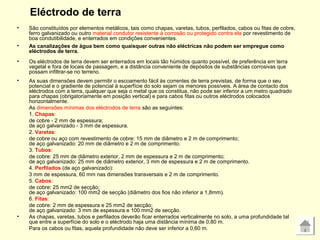 Eléctrodo de terra
• São constituídos por elementos metálicos, tais como chapas, varetas, tubos, perfilados, cabos ou fitas de cobre,
ferro galvanizado ou outro material condutor resistente à corrosão ou protegido contra ela por revestimento de
boa condutibilidade, e enterrados em condições convenientes.
• As canalizações de água bem como quaisquer outras não eléctricas não podem ser empregue como
eléctrodos de terra.
• Os eléctrodos de terra devem ser enterrados em locais tão húmidos quanto possível, de preferência em terra
vegetal e fora de locais de passagem, e a distância conveniente de depósitos de substâncias corrosivas que
possam infiltrar-se no terreno.
• As suas dimensões devem permitir o escoamento fácil às correntes de terra previstas, de forma que o seu
potencial e o gradiente de potencial à superfície do solo sejam os menores possíveis. A área de contacto dos
eléctrodos com a terra, qualquer que seja o metal que os constitua, não pode ser inferior a um metro quadrado
para chapas (obrigatoriamente em posição vertical) e para cabos fitas ou outros eléctrodos colocados
horizontalmente.
As dimensões mínimas dos eléctrodos de terra são as seguintes:
1. Chapas:
de cobre - 2 mm de espessura;
de aço galvanizado - 3 mm de espessura.
2. Varetas:
de cobre ou aço com revestimento de cobre: 15 mm de diâmetro e 2 m de comprimento;
de aço galvanizado: 20 mm de diâmetro e 2 m de comprimento.
3. Tubos:
de cobre: 25 mm de diâmetro exterior, 2 mm de espessura e 2 m de comprimento;
de aço galvanizado: 25 mm de diâmetro exterior, 3 mm de espessura e 2 m de comprimento.
4. Perfilados (de aço galvanizado):
3 mm de espessura, 60 mm nas dimensões transversais e 2 m de comprimento.
5. Cabos:
de cobre: 25 mm2 de secção;
de aço galvanizado: 100 mm2 de secção (diâmetro dos fios não inferior a 1,8mm).
6. Fitas:
de cobre: 2 mm de espessura e 25 mm2 de secção;
de aço galvanizado: 3 mm de espessura e 100 mm2 de secção.
• As chapas, varetas, tubos e perfilados deverão ficar enterrados verticalmente no solo, a uma profundidade tal
que entre a superfície do solo e o eléctrodo haja uma distância mínima de 0,80 m.
Para os cabos ou fitas, aquela profundidade não deve ser inferior a 0,60 m.
 