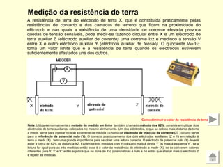 Medição da resistência de terra
A resistência de terra do eléctrodo de terra X, que é constituída praticamente pelas
resistências de contacto e das camadas de terreno que ficam na proximidade do
eléctrodo e nas quais a existência de uma densidade de corrente elevada provoca
quedas de tensão sensíveis, pode medir-se fazendo circular entre X e um eléctrodo de
terra auxiliar Z (eléctrodo auxiliar de corrente) uma corrente Ixz e medindo a tensão V
entre X e outro eléctrodo auxiliar Y (eléctrodo auxiliar de tensão). O quociente VXY/IXZ
toma um valor limite que é a resistência de terra quando os eléctrodos estiverem
suficientemente afastados uns dos outros.
Nota: Utiliza-se normalmente o método de medida em linha também chamado método dos 62%, consiste em utilizar dois
eléctrodos de terra auxiliares, colocados no mesmo alinhamento. Um dos eléctrodos, o que se coloca mais distante da terra
a medir, serve para injectar no solo a corrente de medida – chama-se eléctrodo de injecção de corrente (Z) , o outro serve
para a referência de potencial nulo (Y). O correcto posicionamento dos dois eléctrodos auxiliares (Z e Y) em relação à
terra a medir (X) , tem uma grande importância para se obter uma leitura correcta. O eléctrodo de potencial nulo (Y) deverá
estar a cerca de 62% da distância XZ. Fazem-se três medidas com Y colocado mais à direita Y’ ou mais à esquerda Y’’. se a
leitura for igual para as três medidas então esse é o valor da resistência do eléctrodo a medir (X), se se obtiverem valores
diferentes para Y, Y’ e Y’’ então significa que na zona de Y o potencial não é nulo e há então que afastar mais o eléctrodo Z
e repetir as medidas.
Como diminuir o valor da resistência de terra
 