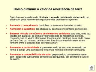 Como diminuir o valor da resistência de terra
Caso haja necessidade de diminuir o valo da resistência de terra de um
eléctrodo, pode recorrer-se a qualquer dos processos seguintes:
• Aumenta o comprimento dos tubos ou varetas enterradas no solo;
• Aumentar a superfície das chapas ou das fitas em contacto com o solo;
• Enterrar no solo um número de elementos suficiente para que, uma vez
ligados em paralelo, se atinja o valor desejado da resistência de terra,
convindo que os vários elementos fiquem a uma distância entre si de cerca
de 2m a 3m, ou, no caso de cabos ou fitas disposto radialmente, estes
formem entre si ângulos não inferiores a 60º;
• Aumentar a profundidade a que o eléctrodo se encontra enterrado por
forma a atingir uma camada de terra mais húmida e melhor condutora;
• Aumentar a condutibilidade do solo, preparando-o convenientemente
com adição de substâncias condutoras adequadas, por exemplo o sulfato
de cobre.
 
