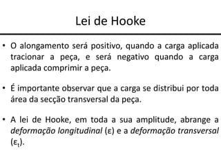 Lei de Hooke
• O alongamento será positivo, quando a carga aplicada
tracionar a peça, e será negativo quando a carga
aplicada comprimir a peça.
• É importante observar que a carga se distribui por toda
área da secção transversal da peça.
• A lei de Hooke, em toda a sua amplitude, abrange a
deformação longitudinal (ε) e a deformação transversal
(εt).
 