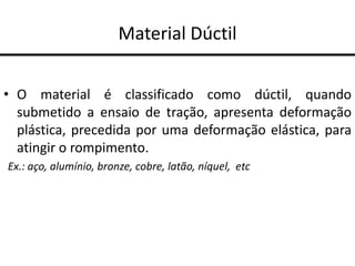 Material Dúctil
• O material é classificado como dúctil, quando
submetido a ensaio de tração, apresenta deformação
plástica, precedida por uma deformação elástica, para
atingir o rompimento.
Ex.: aço, alumínio, bronze, cobre, latão, níquel, etc
 