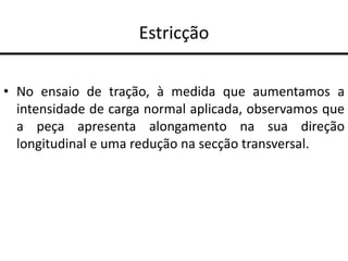 Estricção
• No ensaio de tração, à medida que aumentamos a
intensidade de carga normal aplicada, observamos que
a peça apresenta alongamento na sua direção
longitudinal e uma redução na secção transversal.
 