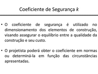 Coeficiente de Segurança k
• O coeficiente de segurança é utilizado no
dimensionamento dos elementos de construção,
visando assegurar o equilíbrio entre a qualidade da
construção e seu custo.
• O projetista poderá obter o coeficiente em normas
ou determiná-la em função das circunstâncias
apresentadas.
 