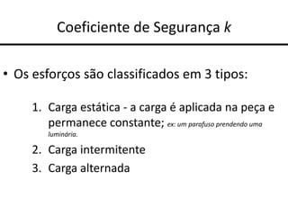 Coeficiente de Segurança k
• Os esforços são classificados em 3 tipos:
1. Carga estática - a carga é aplicada na peça e
permanece constante; ex: um parafuso prendendo uma
luminária.
2. Carga intermitente
3. Carga alternada
 