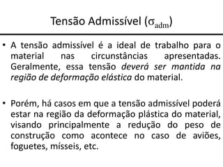 Tensão Admissível (σadm)
• A tensão admissível é a ideal de trabalho para o
material nas circunstâncias apresentadas.
Geralmente, essa tensão deverá ser mantida na
região de deformação elástica do material.
• Porém, há casos em que a tensão admissível poderá
estar na região da deformação plástica do material,
visando principalmente a redução do peso de
construção como acontece no caso de aviões,
foguetes, mísseis, etc.
 
