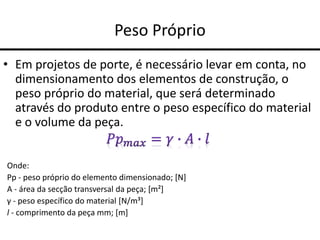 Peso Próprio
• Em projetos de porte, é necessário levar em conta, no
dimensionamento dos elementos de construção, o
peso próprio do material, que será determinado
através do produto entre o peso específico do material
e o volume da peça.
Onde:
Pp - peso próprio do elemento dimensionado; [N]
A - área da secção transversal da peça; [m²]
γ - peso específico do material [N/m³]
l - comprimento da peça mm; [m]
 