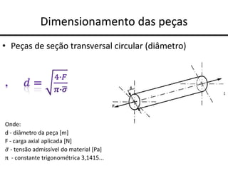 Dimensionamento das peças
• Peças de seção transversal circular (diâmetro)
Onde:
d - diâmetro da peça [m]
F - carga axial aplicada [N]
𝜎 - tensão admissível do material [Pa]
π - constante trigonométrica 3,1415...
 