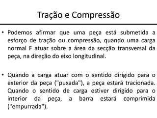Tração e Compressão
• Podemos afirmar que uma peça está submetida a
esforço de tração ou compressão, quando uma carga
normal F atuar sobre a área da secção transversal da
peça, na direção do eixo longitudinal.
• Quando a carga atuar com o sentido dirigido para o
exterior da peça ("puxada"), a peça estará tracionada.
Quando o sentido de carga estiver dirigido para o
interior da peça, a barra estará comprimida
("empurrada").
 