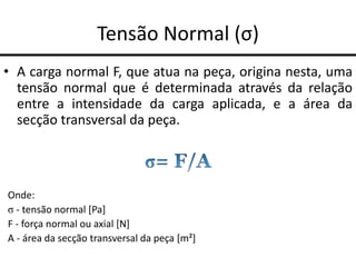 Tensão Normal (σ)
• A carga normal F, que atua na peça, origina nesta, uma
tensão normal que é determinada através da relação
entre a intensidade da carga aplicada, e a área da
secção transversal da peça.
Onde:
σ - tensão normal [Pa]
F - força normal ou axial [N]
A - área da secção transversal da peça [m²]
 