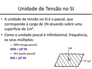 Unidade de Tensão no SI
• A unidade de tensão no SI é o pascal, que
corresponde à carga de 1N atuando sobre uma
superfície de 1m².
• Como a unidade pascal é infinitesimal, frequência,
os seus múltiplos:
– MPa (mega pascal)
– kPa (quilo pascal)
 