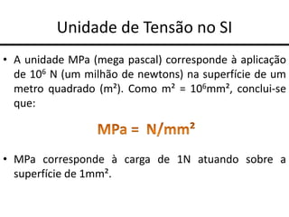 Unidade de Tensão no SI
• A unidade MPa (mega pascal) corresponde à aplicação
de 106 N (um milhão de newtons) na superfície de um
metro quadrado (m²). Como m² = 106mm², conclui-se
que:
• MPa corresponde à carga de 1N atuando sobre a
superfície de 1mm².
 