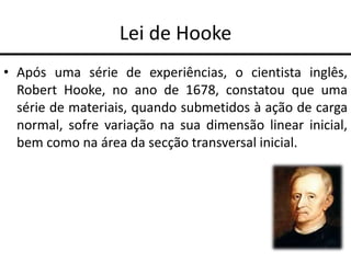 Lei de Hooke
• Após uma série de experiências, o cientista inglês,
Robert Hooke, no ano de 1678, constatou que uma
série de materiais, quando submetidos à ação de carga
normal, sofre variação na sua dimensão linear inicial,
bem como na área da secção transversal inicial.
 