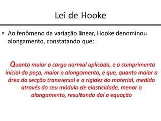 Lei de Hooke
• Ao fenômeno da variação linear, Hooke denominou
alongamento, constatando que:
Quanto maior a carga normal aplicada, e o comprimento
inicial da peça, maior o alongamento, e que, quanto maior a
área da secção transversal e a rigidez do material, medido
através do seu módulo de elasticidade, menor o
alongamento, resultando daí a equação
 