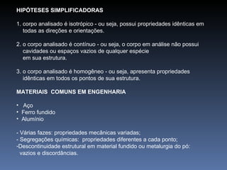 HIPÓTESES SIMPLIFICADORAS 1. corpo analisado é isotrópico - ou seja, possui propriedades idênticas em  todas as direções e orientações. 2. o corpo analisado é contínuo - ou seja, o corpo em análise não possui  cavidades ou espaços vazios de qualquer espécie em sua estrutura.  3. o corpo analisado é homogêneo - ou seja, apresenta propriedades  idênticas em todos os pontos de sua estrutura. MATERIAIS  COMUNS EM ENGENHARIA  Aço Ferro fundido  Alumínio - Várias fazes: propriedades mecânicas variadas; - Segregações químicas:  propriedades diferentes a cada ponto; Descontinuidade estrutural em material fundido ou metalurgia do pó:  vazios e discordâncias. 