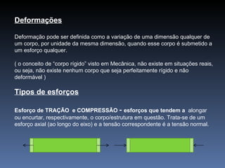 Deformações Deformação pode ser definida como a variação de uma dimensão qualquer de um corpo, por unidade da mesma dimensão, quando esse corpo é submetido a um esforço qualquer. ( o conceito de “corpo rígido” visto em Mecânica, não existe em situações reais, ou seja, não existe nenhum corpo que seja perfeitamente rígido e não deformável ) Tipos de esforços Esforço de TRAÇÃO  e COMPRESSÃO  -  esforços que tendem a  alongar ou encurtar, respectivamente, o corpo/estrutura em questão. Trata-se de um esforço axial (ao longo do eixo) e a tensão correspondente é a tensão normal. 