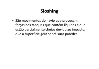Sloshing 
• São movimentos do navio que provocam 
forças nos tanques que contém líquidos e que 
estão parcialmente cheios devido ao impacto, 
que a superfície gera ssoobbrree ssuuaass ppaarreeddeess.. 
 