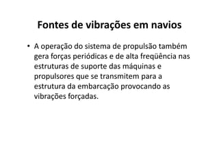 Fontes de vibrações em navios 
• A operação do sistema de propulsão também 
gera forças periódicas e de alta freqüência nas 
estruturas de suporte das máquinas e 
propulsores que se ttrraannssmmiitteemm ppaarraa aa 
estrutura da embarcação provocando as 
vibrações forçadas. 
 