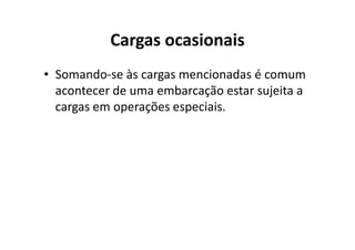 Cargas ocasionais 
• Somando-se às cargas mencionadas é comum 
acontecer de uma embarcação estar sujeita a 
cargas em operações especiais. 
 