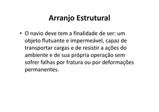 Arranjo Estrutural 
• O navio deve tem a finalidade de ser: um 
objeto flutuante e impermeável, capaz de 
transportar cargas e de resistir a ações do 
ambiente e de sua própria ooppeerraaççããoo sseemm 
sofrer falhas por fratura ou por deformações 
permanentes. 
 