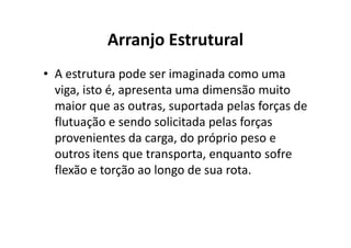 Arranjo Estrutural 
• A estrutura pode ser imaginada como uma 
viga, isto é, apresenta uma dimensão muito 
maior que as outras, suportada pelas forças de 
flutuação e sendo solicitada ppeellaass ffoorrççaass 
provenientes da carga, do próprio peso e 
outros itens que transporta, enquanto sofre 
flexão e torção ao longo de sua rota. 
 
