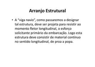 Arranjo Estrutural 
• A “viga navio”, como passaremos a designar 
tal estrutura, deve ser projeta para resistir ao 
momento fletor longitudinal, o esforço 
solicitante primário da embarcação. LLooggoo eessttaa 
estrutura deve consistir de material contínuo 
no sentido longitudinal, de proa a popa. 
 