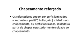 Chapeamento reforçado 
• Os reforçadores podem ser perfis laminados 
(cantoneiras, perfil T, bulbo, etc.) soldados no 
chapeamento, ou perfis fabricados, soldados a 
partir de chapas e posteriormente ssoollddaaddoo aaoo 
chapeamento. 
 
