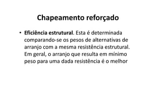 Chapeamento reforçado 
• Eficiência estrutural. Esta é determinada 
comparando-se os pesos de alternativas de 
arranjo com a mesma resistência estrutural. 
Em geral, o arranjo que rreessuullttaa eemm mmíínniimmoo 
peso para uma dada resistência é o melhor 
 