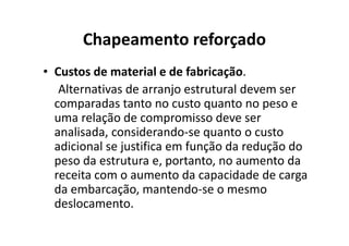 Chapeamento reforçado 
• Custos de material e de fabricação. 
Alternativas de arranjo estrutural devem ser 
comparadas tanto no custo quanto no peso e 
uma relação de compromisso ddeevvee sseerr 
analisada, considerando-se quanto o custo 
adicional se justifica em função da redução do 
peso da estrutura e, portanto, no aumento da 
receita com o aumento da capacidade de carga 
da embarcação, mantendo-se o mesmo 
deslocamento. 
 