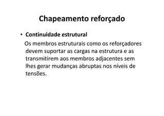 Chapeamento reforçado 
• Continuidade estrutural 
Os membros estruturais como os reforçadores 
devem suportar as cargas na estrutura e as 
transmitirem aos membros aaddjjaacceenntteess sseemm 
lhes gerar mudanças abruptas nos níveis de 
tensões. 
 