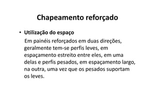 Chapeamento reforçado 
• Utilização do espaço 
Em painéis reforçados em duas direções, 
geralmente tem-se perfis leves, em 
espaçamento estreito eennttrree eelleess,, eemm uummaa 
delas e perfis pesados, em espaçamento largo, 
na outra, uma vez que os pesados suportam 
os leves. 
 