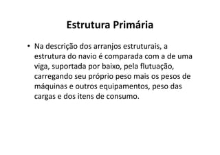 Estrutura Primária 
• Na descrição dos arranjos estruturais, a 
estrutura do navio é comparada com a de uma 
viga, suportada por baixo, pela flutuação, 
carregando seu próprio peso mmaaiiss ooss ppeessooss ddee 
máquinas e outros equipamentos, peso das 
cargas e dos itens de consumo. 
 