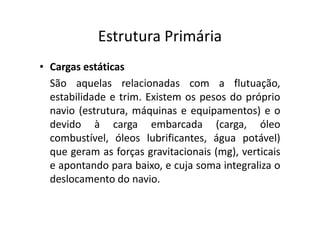 Estrutura Primária 
• Cargas estáticas 
São aquelas relacionadas com a flutuação, 
estabilidade e trim. Existem os pesos do próprio 
navio (estrutura, máquinas ee eeqquuiippaammeennttooss)) ee oo 
devido à carga embarcada (carga, óleo 
combustível, óleos lubrificantes, água potável) 
que geram as forças gravitacionais (mg), verticais 
e apontando para baixo, e cuja soma integraliza o 
deslocamento do navio. 
 