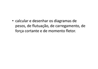 • calcular e desenhar os diagramas de 
pesos, de flutuação, de carregamento, de 
força cortante e de momento fletor. 

