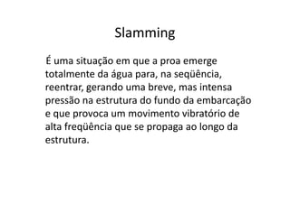 Slamming 
É uma situação em que a proa emerge 
totalmente da água para, na seqüência, 
reentrar, gerando uma breve, mas intensa 
pressão na estrutura do fundo ddaa eemmbbaarrccaaççããoo 
e que provoca um movimento vibratório de 
alta freqüência que se propaga ao longo da 
estrutura. 
 