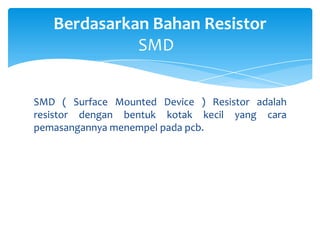 Berdasarkan Bahan Resistor
             SMD


SMD ( Surface Mounted Device ) Resistor adalah
resistor dengan bentuk kotak kecil yang cara
pemasangannya menempel pada pcb.
 