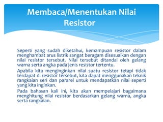 Membaca/Menentukan Nilai
           Resistor

Seperti yang sudah diketahui, kemampuan resistor dalam
menghambat arus listrik sangat beragam disesuaikan dengan
nilai resistor tersebut. Nilai tersebut ditandai oleh gelang
warna serta angka pada jenis resistor tertentu.
Apabila kita menginginkan nilai suatu resistor tetapi tidak
terdapat di resistor tersebut, kita dapat menggunakan teknik
rangkaian seri dan pararel untuk mendapatkan nilai seperti
yang kita inginkan.
Pada bahasan kali ini, kita akan mempelajari bagaimana
menghitung nilai resistor berdasarkan gelang warna, angka
serta rangkaian.
 