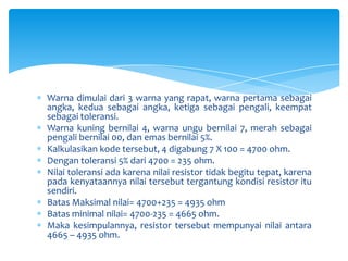 Warna dimulai dari 3 warna yang rapat, warna pertama sebagai
angka, kedua sebagai angka, ketiga sebagai pengali, keempat
sebagai toleransi.
Warna kuning bernilai 4, warna ungu bernilai 7, merah sebagai
pengali bernilai 00, dan emas bernilai 5%.
Kalkulasikan kode tersebut, 4 digabung 7 X 100 = 4700 ohm.
Dengan toleransi 5% dari 4700 = 235 ohm.
Nilai toleransi ada karena nilai resistor tidak begitu tepat, karena
pada kenyataannya nilai tersebut tergantung kondisi resistor itu
sendiri.
Batas Maksimal nilai= 4700+235 = 4935 ohm
Batas minimal nilai= 4700-235 = 4665 ohm.
Maka kesimpulannya, resistor tersebut mempunyai nilai antara
4665 – 4935 ohm.
 