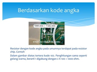 Berdasarkan kode angka




Resistor dengan kode angka pada umumnya terdapat pada resistor
chip. Contoh
Dalam gambar diatas tertera kode 102. Penghitungan sama seperti
gelang warna, berarti 1 digabung dengan 2 X 100 = 1000 ohm.
 