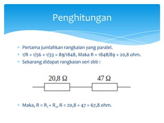 Penghitungan

Pertama jumlahkan rangkaian yang paralel.
1/R = 1/56 + 1/33 = 89/1848, Maka R = 1848/89 = 20,8 ohm.
Sekarang didapat rangkaian seri sbb :




Maka, R = R1 + R2, R = 20,8 + 47 = 67,8 ohm.
 