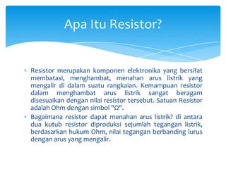 Apa Itu Resistor?


Resistor merupakan komponen elektronika yang bersifat
membatasi, menghambat, menahan arus listrik yang
mengalir di dalam suatu rangkaian. Kemampuan resistor
dalam menghambat arus listrik sangat beragam
disesuaikan dengan nilai resistor tersebut. Satuan Resistor
adalah Ohm dengan simbol "Ω".
Bagaimana resistor dapat menahan arus listrik? di antara
dua kutub resistor diproduksi sejumlah tegangan listrik,
berdasarkan hukum Ohm, nilai tegangan berbanding lurus
dengan arus yang mengalir.
 