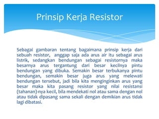Prinsip Kerja Resistor


Sebagai gambaran tentang bagaimana prinsip kerja dari
sebuah resistor, anggap saja ada arus air itu sebagai arus
listrik, sedangkan bendungan sebagai resistornya maka
besarnya arus tergantung dari besar kecilnya pintu
bendungan yang dibuka. Semakin besar terbukanya pintu
bendungan, semakin besar juga arus yang melewati
bendungan tersebut, jadi bila kita menginginkan arus yang
besar maka kita pasang resistor yang nilai resistansi
(tahanan)-nya kecil, bila mendekati nol atau sama dengan nol
atau tidak dipasang sama sekali dengan demikian arus tidak
lagi dibatasi.
 