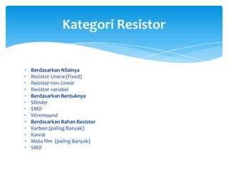 Kategori Resistor


    Berdasarkan Nilainya
•   Resistor Linera (Fixed)
•   Resistor non Linear
•   Resistor variabel
    Berdasarkan Bentuknya
•   Silinder
•   SMD
•   Wiremound
    Berdasarkan Bahan Resistor
    Karbon (paling Banyak)
    Kawat
    Meta film (paling Banyak)
    SMD
 