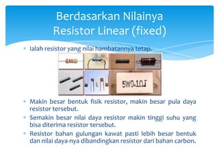 Berdasarkan Nilainya
        Resistor Linear (fixed)
Ialah resistor yang nilai hambatannya tetap.




Makin besar bentuk fisik resistor, makin besar pula daya
resistor tersebut.
Semakin besar nilai daya resistor makin tinggi suhu yang
bisa diterima resistor tersebut.
Resistor bahan gulungan kawat pasti lebih besar bentuk
dan nilai daya-nya dibandingkan resistor dari bahan carbon.
 