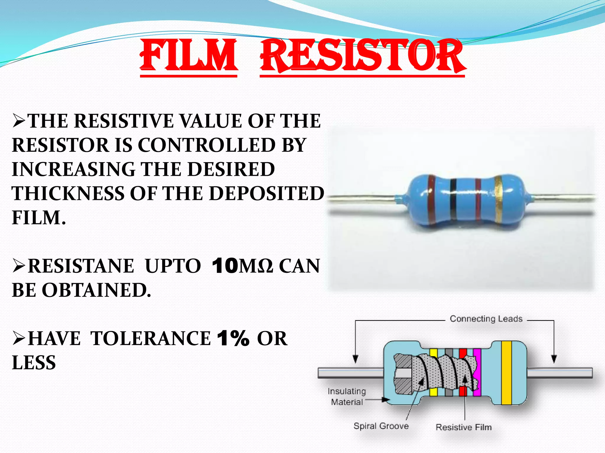 FILM RESISTOR
THE RESISTIVE VALUE OF THE
RESISTOR IS CONTROLLED BY
INCREASING THE DESIRED
THICKNESS OF THE DEPOSITED
FILM.
RESISTANE UPTO 10MΩ CAN
BE OBTAINED.
HAVE TOLERANCE 1% OR
LESS

 
