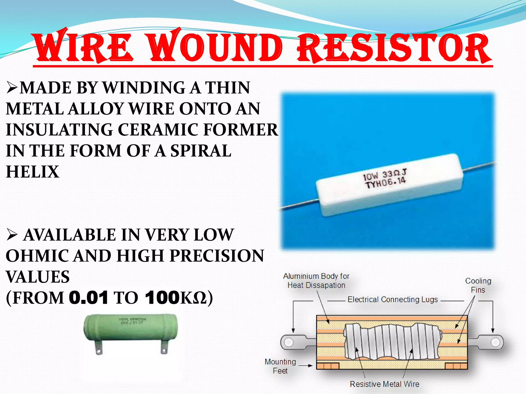 WIRE WOUND RESISTOR
MADE BY WINDING A THIN
METAL ALLOY WIRE ONTO AN
INSULATING CERAMIC FORMER
IN THE FORM OF A SPIRAL
HELIX
 AVAILABLE IN VERY LOW
OHMIC AND HIGH PRECISION
VALUES
(FROM 0.01 TO 100KΩ)

 