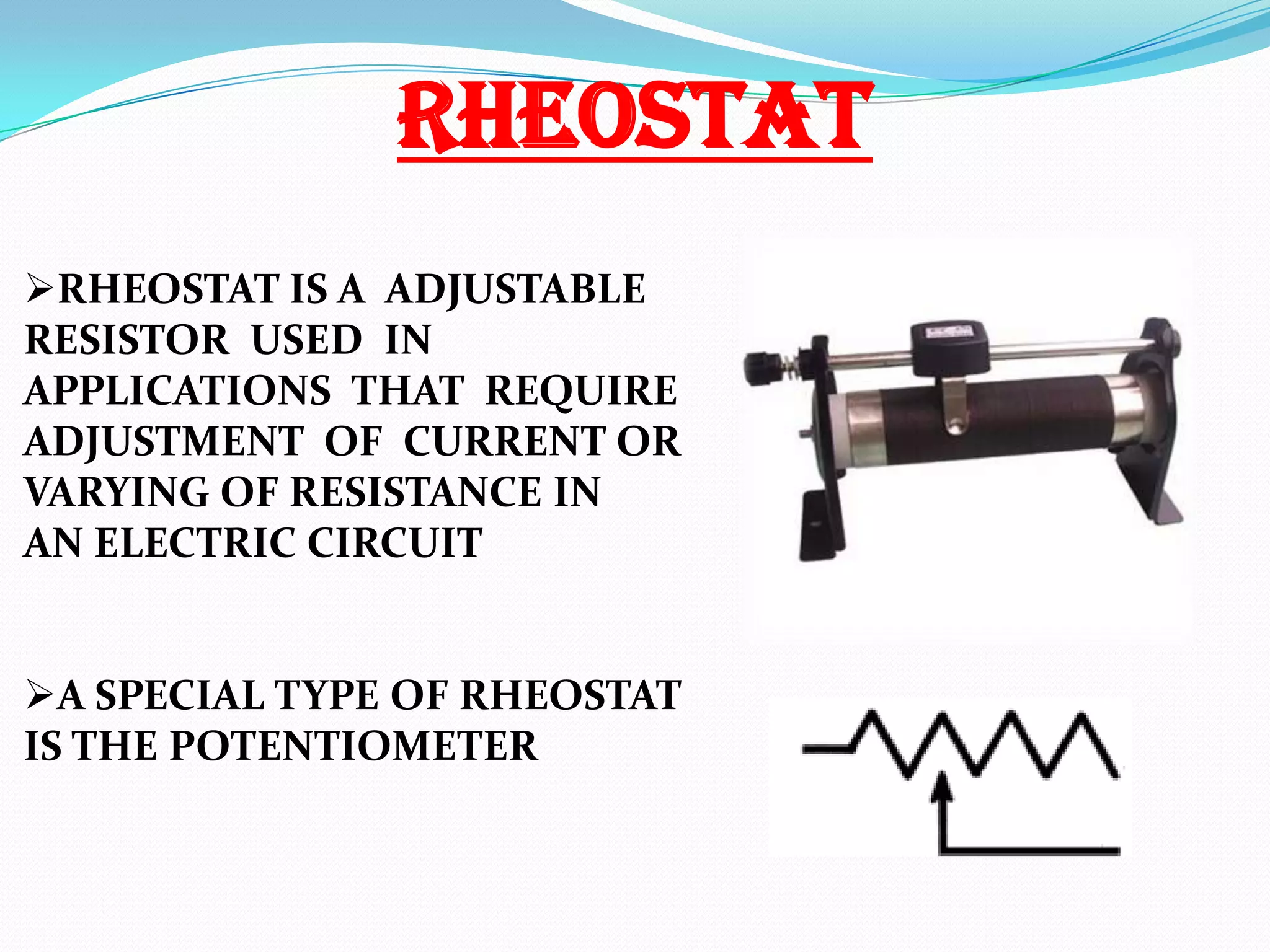 RHEOSTAT
RHEOSTAT IS A ADJUSTABLE
RESISTOR USED IN
APPLICATIONS THAT REQUIRE
ADJUSTMENT OF CURRENT OR
VARYING OF RESISTANCE IN
AN ELECTRIC CIRCUIT
A SPECIAL TYPE OF RHEOSTAT
IS THE POTENTIOMETER

 