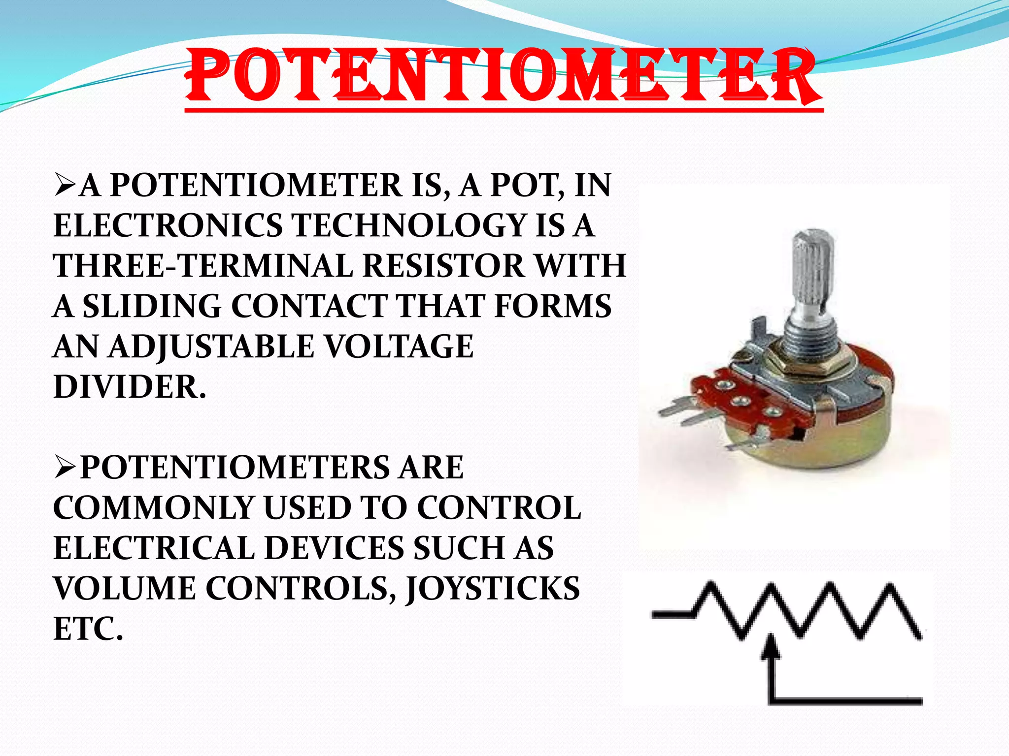 POTENTIOMETER
A POTENTIOMETER IS, A POT, IN
ELECTRONICS TECHNOLOGY IS A
THREE-TERMINAL RESISTOR WITH
A SLIDING CONTACT THAT FORMS
AN ADJUSTABLE VOLTAGE
DIVIDER.
POTENTIOMETERS ARE
COMMONLY USED TO CONTROL
ELECTRICAL DEVICES SUCH AS
VOLUME CONTROLS, JOYSTICKS
ETC.

 