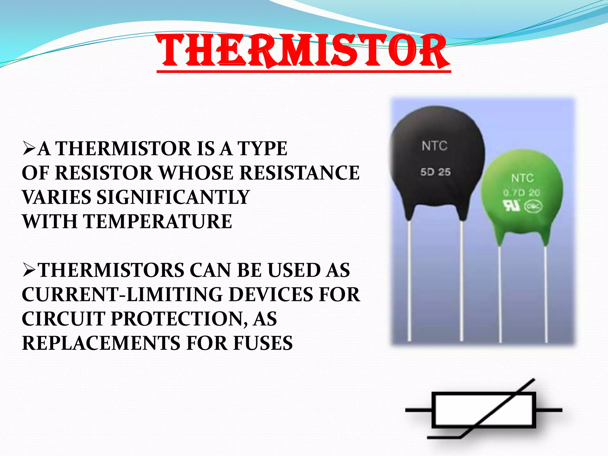 THERMISTOR
A THERMISTOR IS A TYPE
OF RESISTOR WHOSE RESISTANCE
VARIES SIGNIFICANTLY
WITH TEMPERATURE
THERMISTORS CAN BE USED AS
CURRENT-LIMITING DEVICES FOR
CIRCUIT PROTECTION, AS
REPLACEMENTS FOR FUSES

 