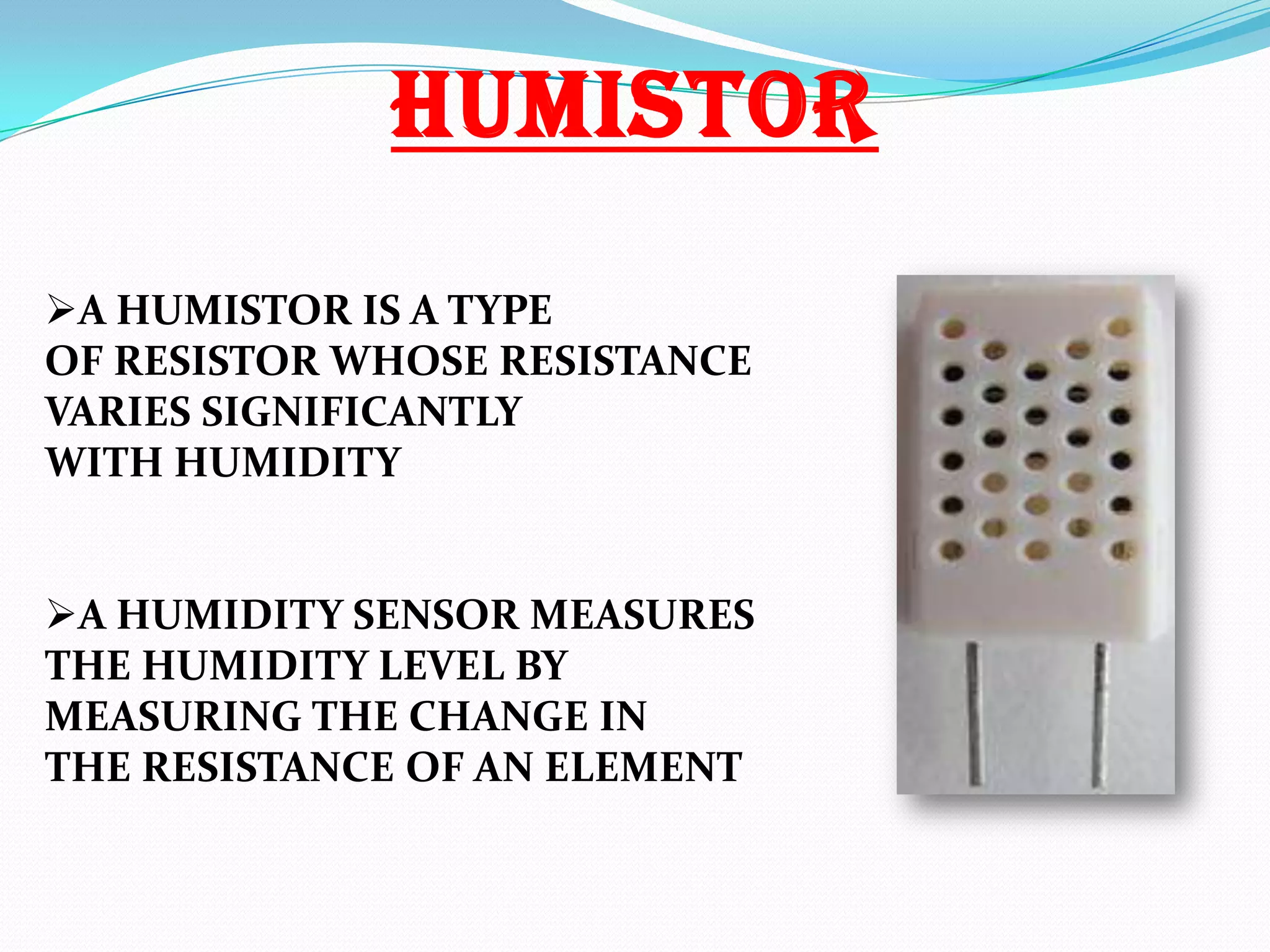 HUMISTOR
A HUMISTOR IS A TYPE
OF RESISTOR WHOSE RESISTANCE
VARIES SIGNIFICANTLY
WITH HUMIDITY
A HUMIDITY SENSOR MEASURES
THE HUMIDITY LEVEL BY
MEASURING THE CHANGE IN
THE RESISTANCE OF AN ELEMENT

 